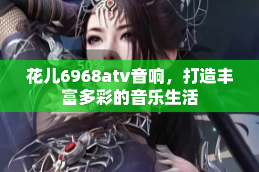 花儿6968atv音响，打造丰富多彩的音乐生活