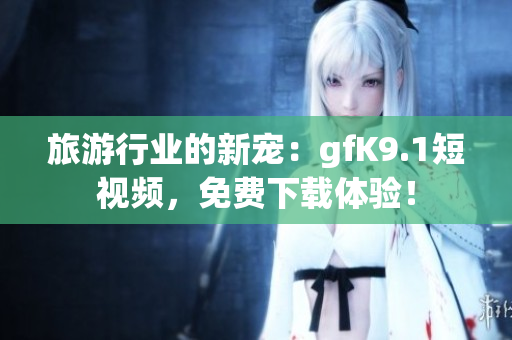 旅游行业的新宠：gfK9.1短视频，免费下载体验！