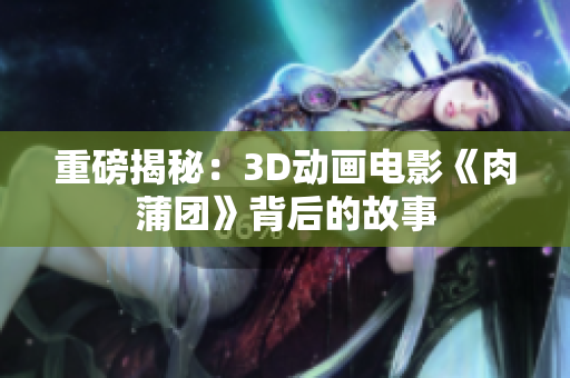 重磅揭秘：3D动画电影《肉蒲团》背后的故事