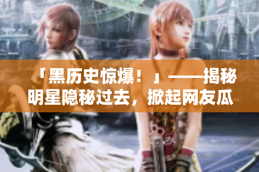 「黑历史惊爆！」——揭秘明星隐秘过去，掀起网友瓜哇大战
