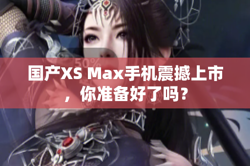 国产XS Max手机震撼上市，你准备好了吗？