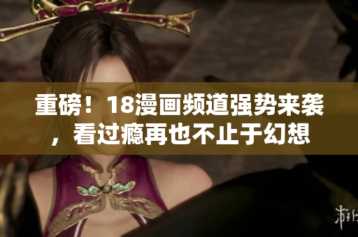 重磅！18漫画频道强势来袭，看过瘾再也不止于幻想