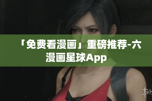 「免费看漫画」重磅推荐-六漫画星球App