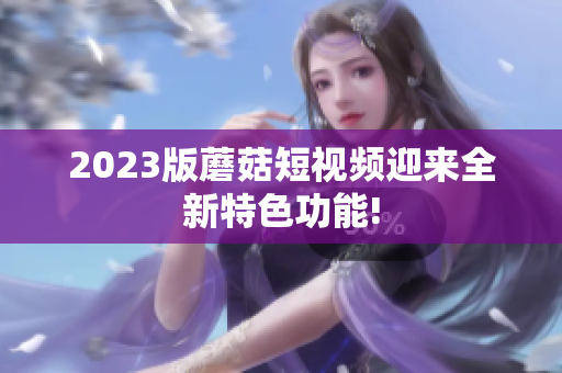 2023版蘑菇短视频迎来全新特色功能!