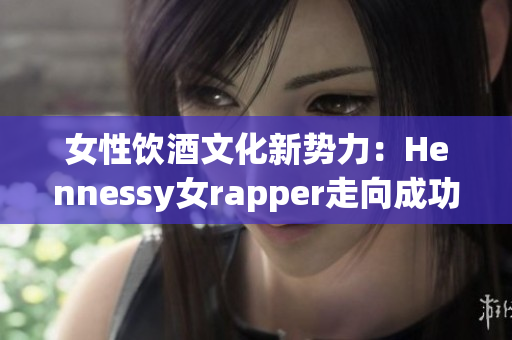 女性饮酒文化新势力：Hennessy女rapper走向成功