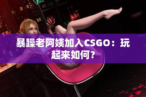 暴躁老阿姨加入CSGO：玩起来如何？