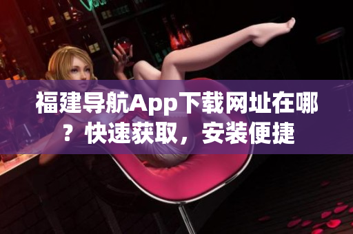 福建导航App下载网址在哪？快速获取，安装便捷