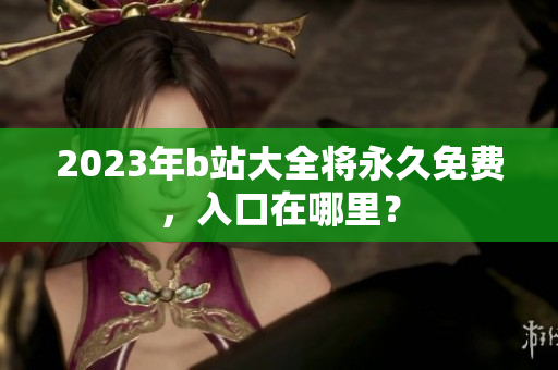 2023年b站大全将永久免费，入口在哪里？