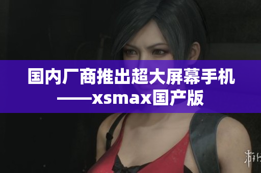 国内厂商推出超大屏幕手机——xsmax国产版