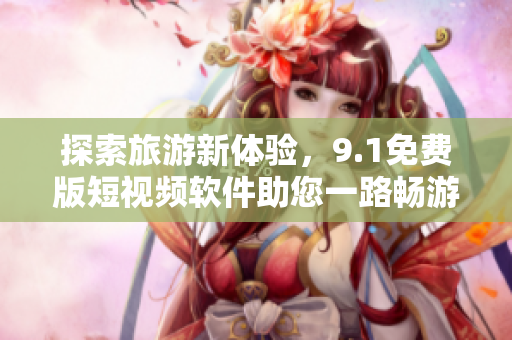 探索旅游新体验，9.1免费版短视频软件助您一路畅游