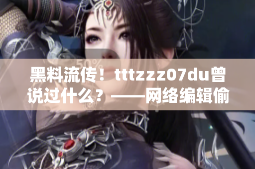 黑料流传！tttzzz07du曾说过什么？——网络编辑偷偷揭秘