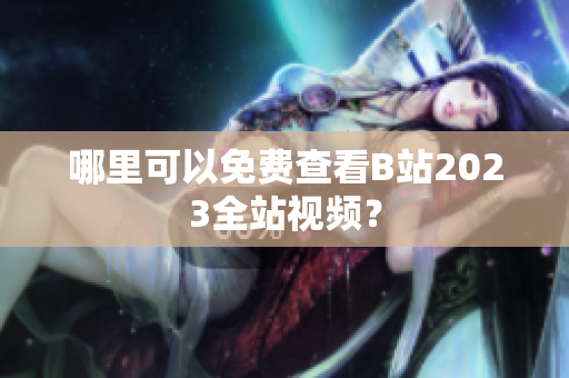 哪里可以免费查看B站2023全站视频？