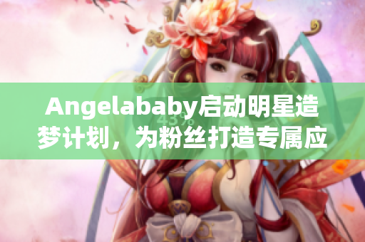 Angelababy启动明星造梦计划，为粉丝打造专属应援