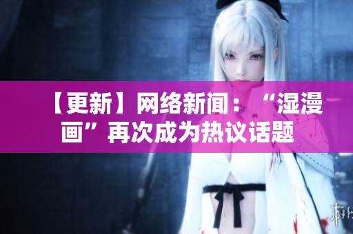 【更新】网络新闻：“湿漫画”再次成为热议话题