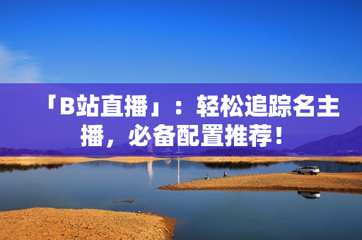 「B站直播」：轻松追踪名主播，必备配置推荐！