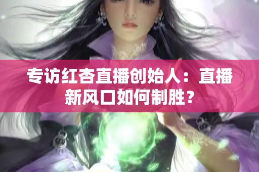 专访红杏直播创始人：直播新风口如何制胜？