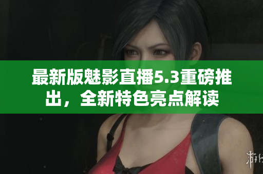 最新版魅影直播5.3重磅推出，全新特色亮点解读