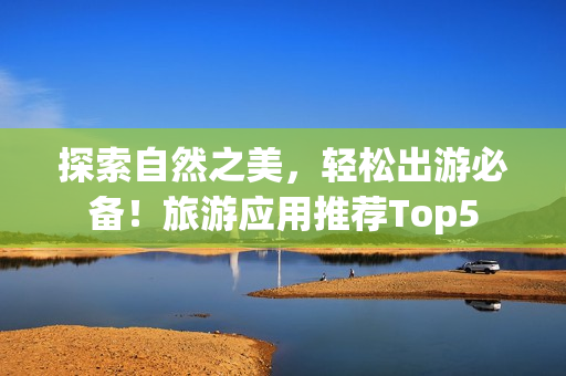 探索自然之美，轻松出游必备！旅游应用推荐Top5