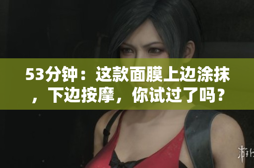 53分钟：这款面膜上边涂抹，下边按摩，你试过了吗？