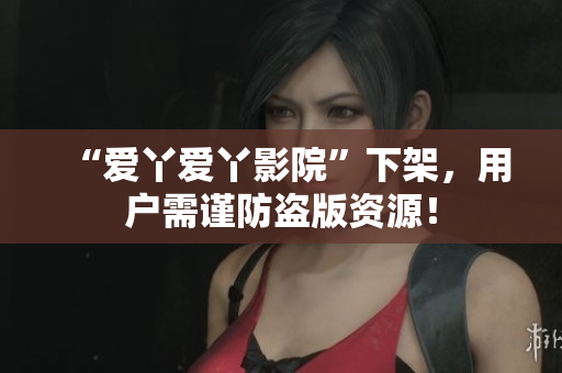 “爱丫爱丫影院”下架，用户需谨防盗版资源！