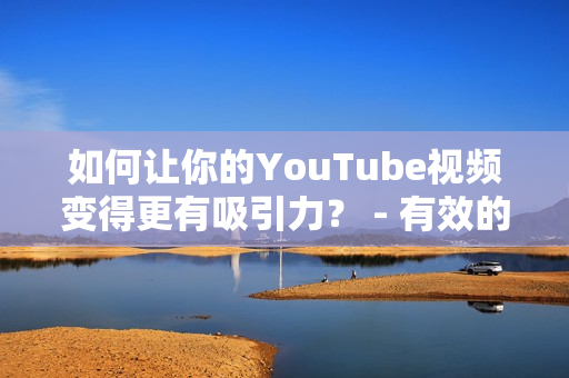 如何让你的YouTube视频变得更有吸引力？ - 有效的视频营销技巧