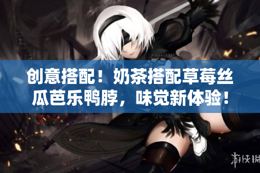 创意搭配！奶茶搭配草莓丝瓜芭乐鸭脖，味觉新体验！