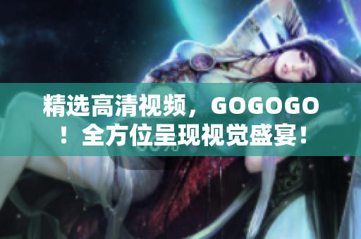 精选高清视频，GOGOGO！全方位呈现视觉盛宴！