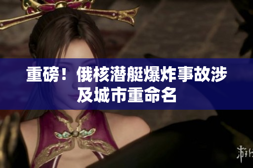 重磅！俄核潜艇爆炸事故涉及城市重命名