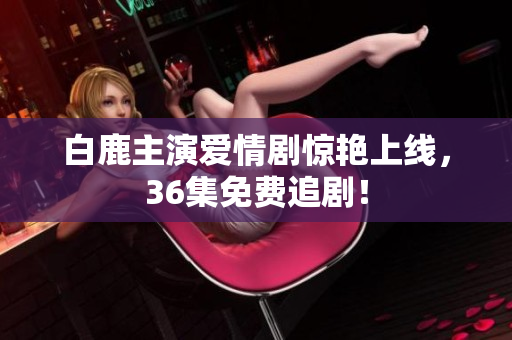 白鹿主演爱情剧惊艳上线，36集免费追剧！