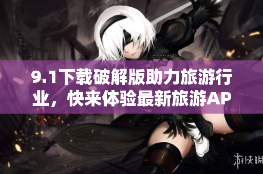 9.1下载破解版助力旅游行业，快来体验最新旅游APP！