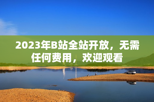 2023年B站全站开放，无需任何费用，欢迎观看