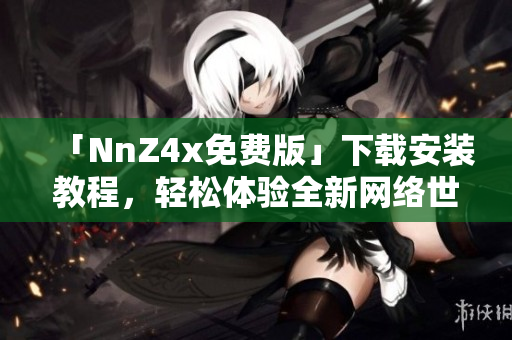「NnZ4x免费版」下载安装教程，轻松体验全新网络世界