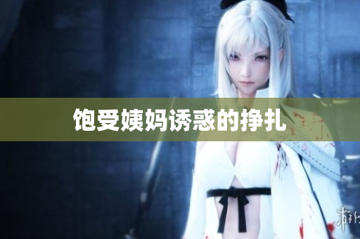 饱受姨妈诱惑的挣扎