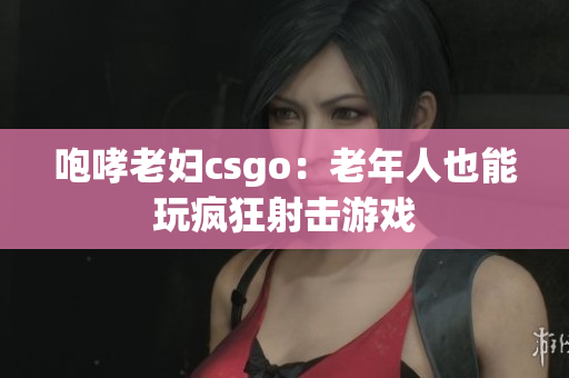 咆哮老妇csgo：老年人也能玩疯狂射击游戏