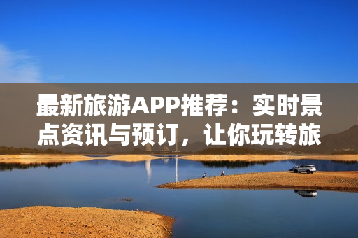 最新旅游APP推荐：实时景点资讯与预订，让你玩转旅程！