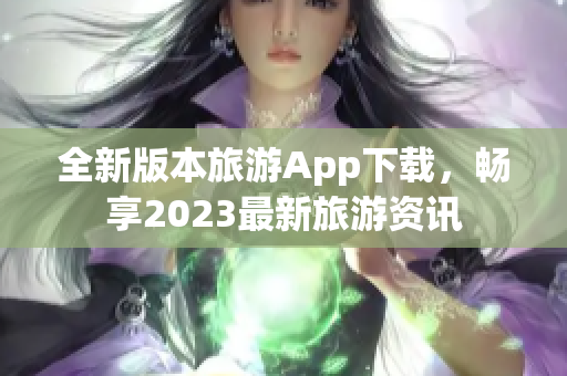 全新版本旅游App下载，畅享2023最新旅游资讯
