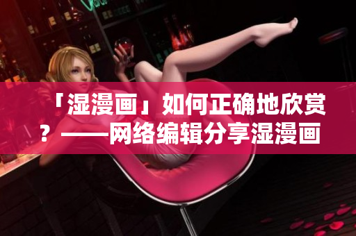 「湿漫画」如何正确地欣赏？——网络编辑分享湿漫画欣赏指南