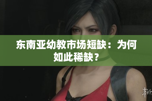 东南亚幼教市场短缺：为何如此稀缺？