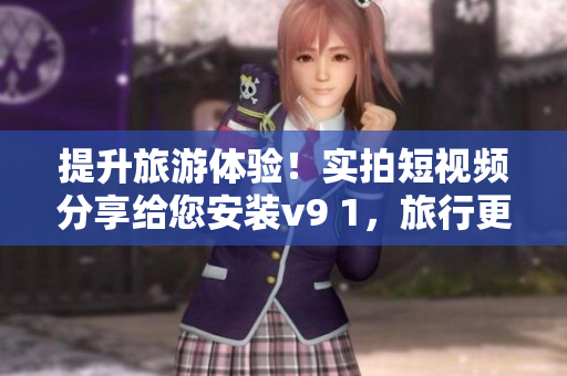 提升旅游体验！实拍短视频分享给您安装v9 1，旅行更佳畅快！