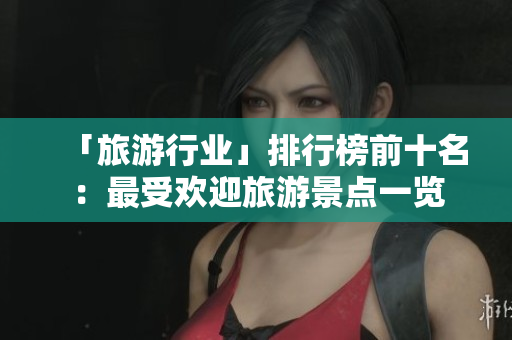 「旅游行业」排行榜前十名：最受欢迎旅游景点一览
