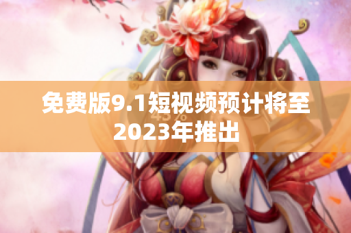 免费版9.1短视频预计将至2023年推出