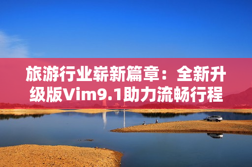 旅游行业崭新篇章：全新升级版Vim9.1助力流畅行程规划