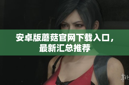 安卓版蘑菇官网下载入口，最新汇总推荐