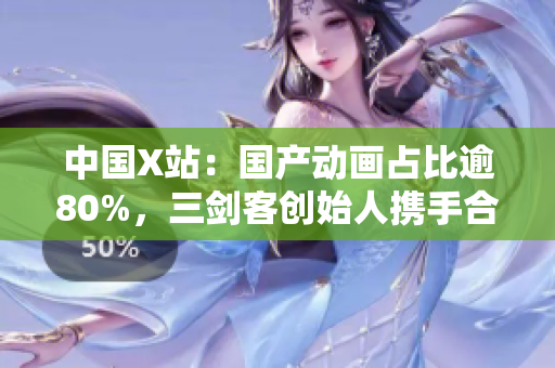中国X站：国产动画占比逾80%，三剑客创始人携手合作