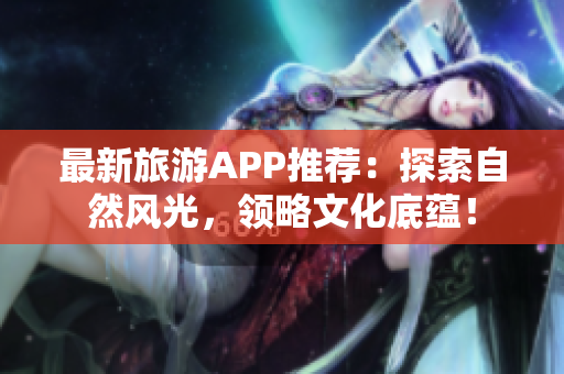 最新旅游APP推荐：探索自然风光，领略文化底蕴！