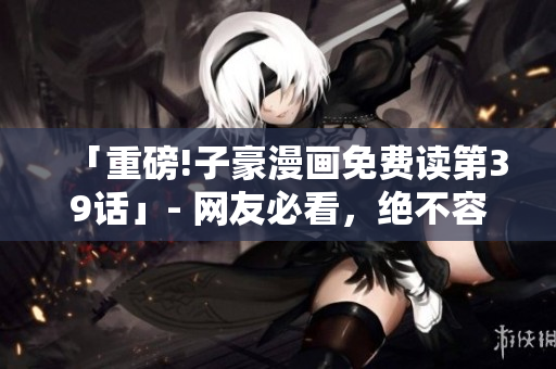 「重磅!子豪漫画免费读第39话」- 网友必看，绝不容错过