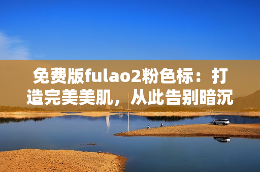 免费版fulao2粉色标：打造完美美肌，从此告别暗沉