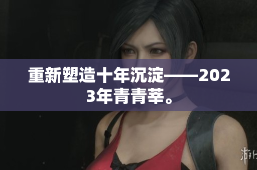 重新塑造十年沉淀——2023年青青莘。