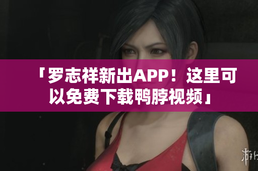 「罗志祥新出APP！这里可以免费下载鸭脖视频」