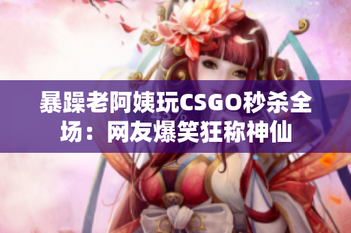 暴躁老阿姨玩CSGO秒杀全场：网友爆笑狂称神仙